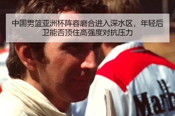 中国男篮亚洲杯阵容磨合进入深水区，年轻后卫能否顶住高强度对抗压力